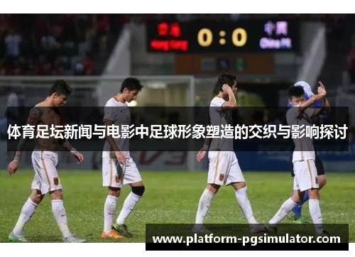 体育足坛新闻与电影中足球形象塑造的交织与影响探讨