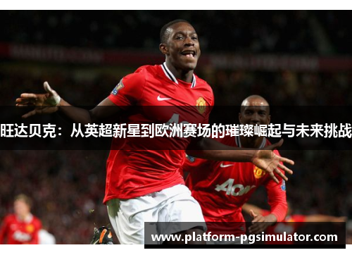 旺达贝克：从英超新星到欧洲赛场的璀璨崛起与未来挑战
