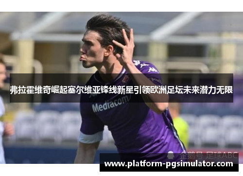 弗拉霍维奇崛起塞尔维亚锋线新星引领欧洲足坛未来潜力无限