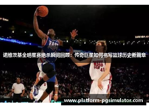 诺维茨基全明星赛绝杀瞬间回顾：传奇巨星如何书写篮球历史新篇章