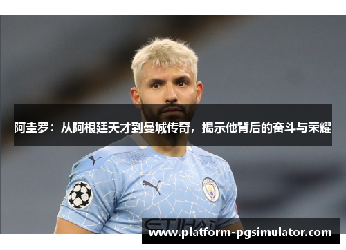 阿圭罗：从阿根廷天才到曼城传奇，揭示他背后的奋斗与荣耀
