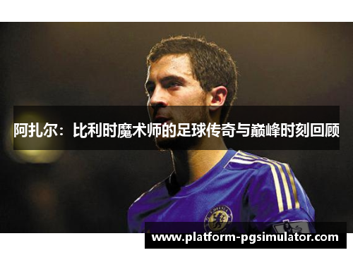 阿扎尔：比利时魔术师的足球传奇与巅峰时刻回顾
