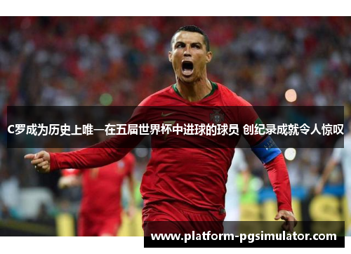 C罗成为历史上唯一在五届世界杯中进球的球员 创纪录成就令人惊叹