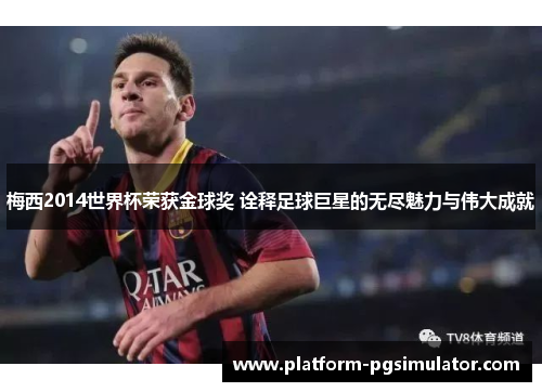 梅西2014世界杯荣获金球奖 诠释足球巨星的无尽魅力与伟大成就