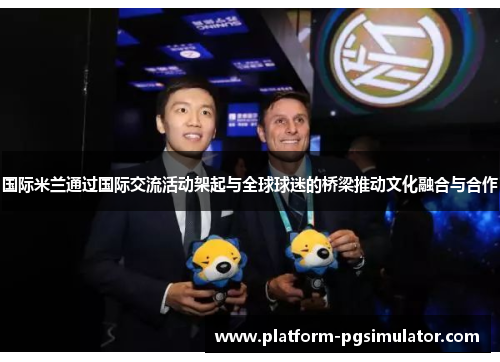 国际米兰通过国际交流活动架起与全球球迷的桥梁推动文化融合与合作