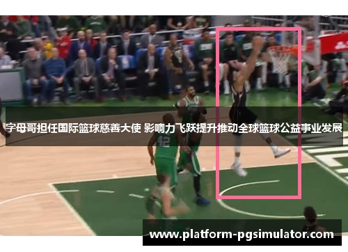 字母哥担任国际篮球慈善大使 影响力飞跃提升推动全球篮球公益事业发展