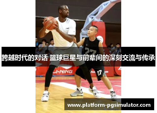 跨越时代的对话 篮球巨星与前辈间的深刻交流与传承