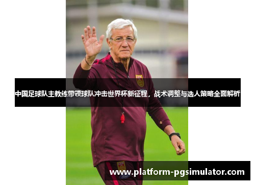 中国足球队主教练带领球队冲击世界杯新征程，战术调整与选人策略全面解析