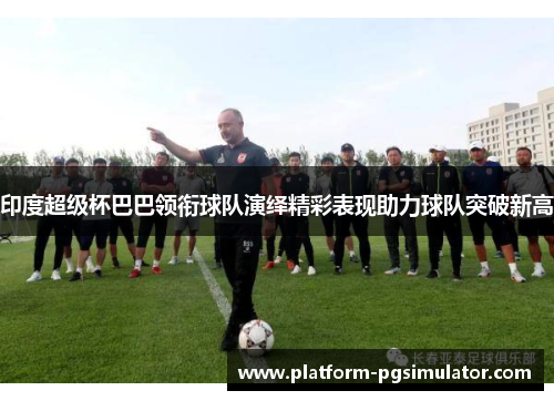 印度超级杯巴巴领衔球队演绎精彩表现助力球队突破新高
