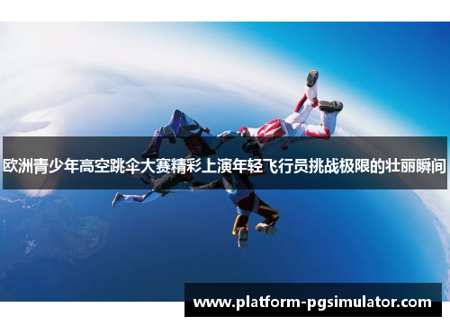 欧洲青少年高空跳伞大赛精彩上演年轻飞行员挑战极限的壮丽瞬间