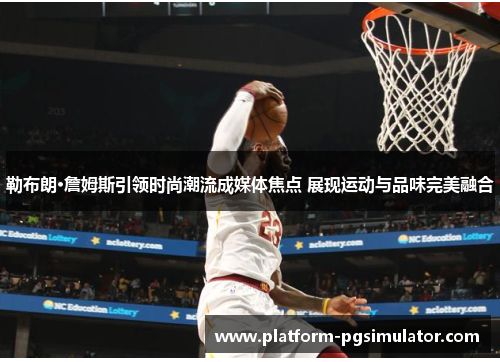 勒布朗·詹姆斯引领时尚潮流成媒体焦点 展现运动与品味完美融合