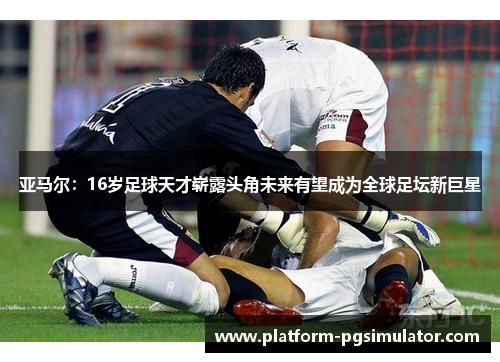 亚马尔：16岁足球天才崭露头角未来有望成为全球足坛新巨星