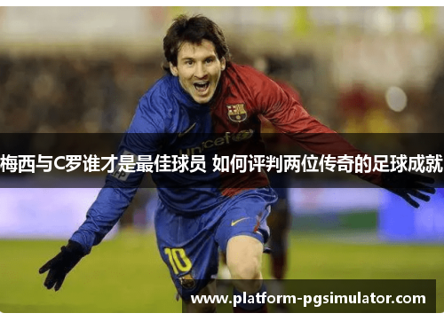 梅西与C罗谁才是最佳球员 如何评判两位传奇的足球成就