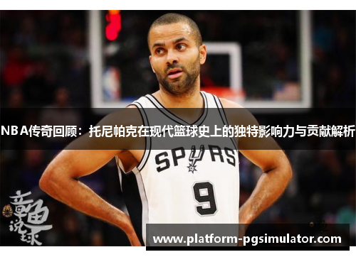 NBA传奇回顾：托尼帕克在现代篮球史上的独特影响力与贡献解析