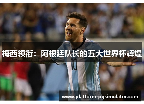 梅西领衔：阿根廷队长的五大世界杯辉煌