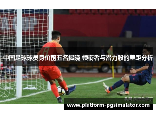 中国足球球员身价前五名揭晓 领衔者与潜力股的差距分析