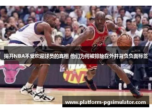 揭开NBA不受欢迎球员的真相 他们为何被排除在外并背负负面标签
