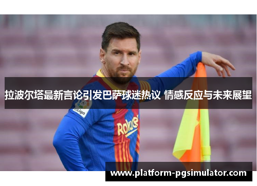 拉波尔塔最新言论引发巴萨球迷热议 情感反应与未来展望