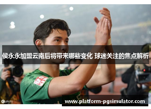侯永永加盟云南后将带来哪些变化 球迷关注的焦点解析