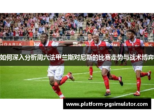 如何深入分析周六法甲兰斯对尼斯的比赛走势与战术博弈