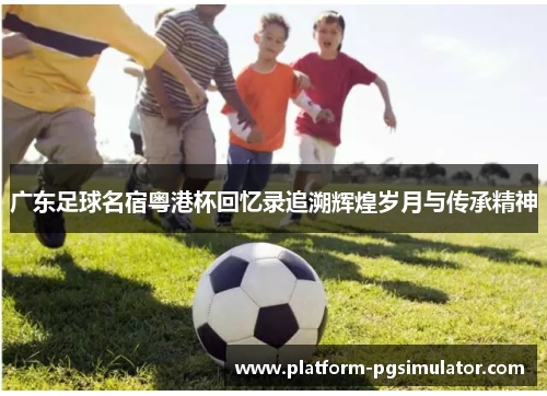 广东足球名宿粤港杯回忆录追溯辉煌岁月与传承精神