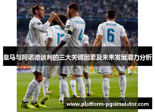 皇马与阿诺德谈判的三大关键因素及未来发展潜力分析