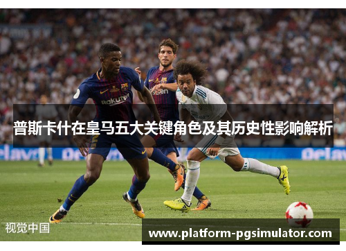 普斯卡什在皇马五大关键角色及其历史性影响解析