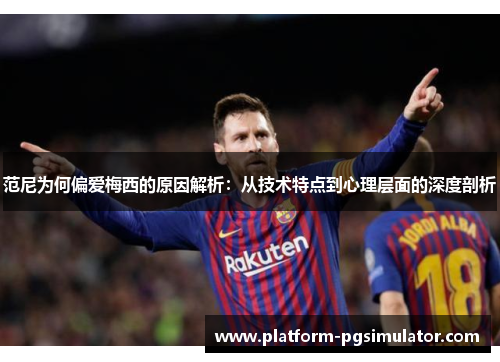 范尼为何偏爱梅西的原因解析：从技术特点到心理层面的深度剖析