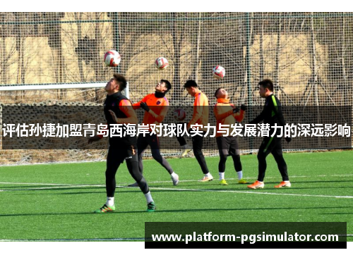 评估孙捷加盟青岛西海岸对球队实力与发展潜力的深远影响 评估孙捷加盟青岛西海岸对球队实力与发展潜力的深远影响