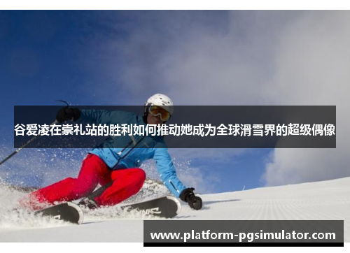 谷爱凌在崇礼站的胜利如何推动她成为全球滑雪界的超级偶像