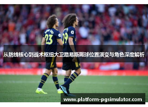 从防线核心到战术枢纽大卫路易斯踢球位置演变与角色深度解析