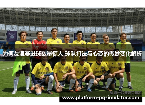 为何友谊赛进球数量惊人 球队打法与心态的微妙变化解析