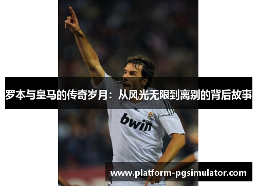 罗本与皇马的传奇岁月：从风光无限到离别的背后故事