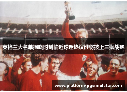 英格兰大名单揭晓时刻临近球迷热议谁将披上三狮战袍